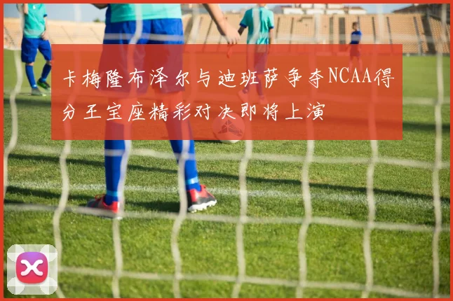 卡梅隆布泽尔与迪班萨争夺NCAA得分王宝座精彩对决即将上演
