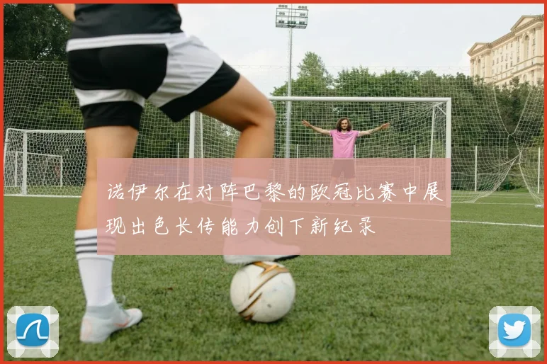 诺伊尔在对阵巴黎的欧冠比赛中展现出色长传能力创下新纪录