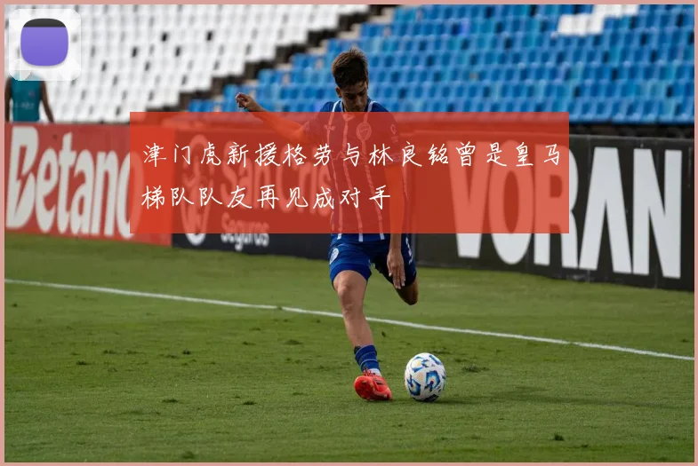 津门虎新援格劳与林良铭曾是皇马梯队队友再见成对手
