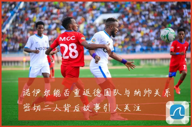 诺伊尔能否重返德国队与纳帅关系密切二人背后故事引人关注