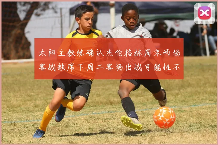 太阳主教练确认杰伦格林周末两场客战缺席下周二客场出战可能性不大