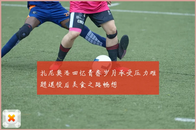 扎尼奥洛回忆青春岁月承受压力难题退役后美食之路畅想