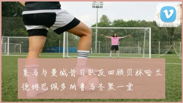 皇马与曼城昔日队友回顾贝林哈兰德姆巴佩多纳鲁马齐聚一堂