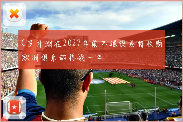 C罗计划在2027年前不退役或将收购欧洲俱乐部再战一年