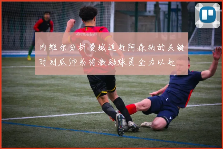 内维尔分析曼城追赶阿森纳的关键时刻瓜帅或将激励球员全力以赴