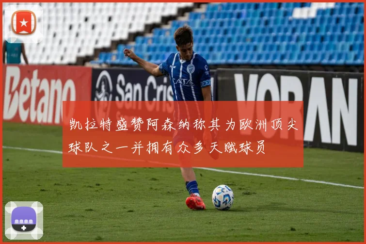 凯拉特盛赞阿森纳称其为欧洲顶尖球队之一并拥有众多天赋球员