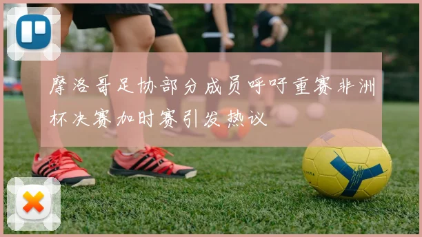 摩洛哥足协部分成员呼吁重赛非洲杯决赛加时赛引发热议