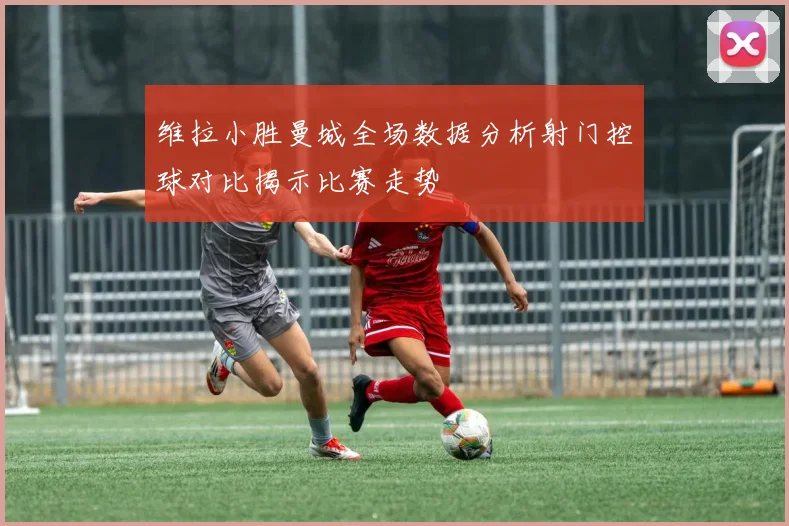 维拉小胜曼城全场数据分析射门控球对比揭示比赛走势
