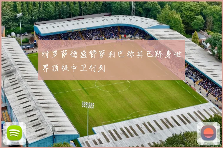 特罗萨德盛赞萨利巴称其已跻身世界顶级中卫行列