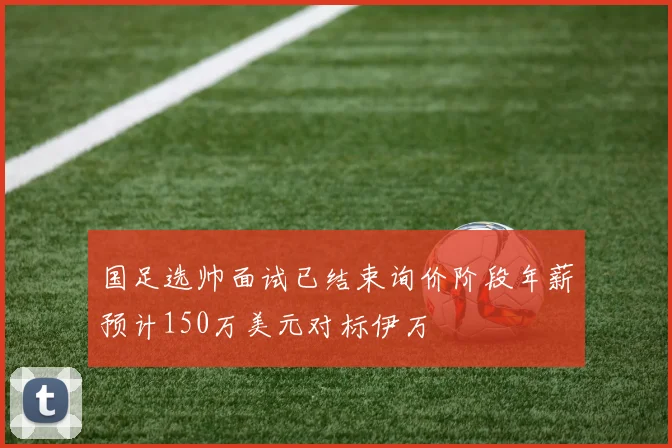 国足选帅面试已结束询价阶段年薪预计150万美元对标伊万