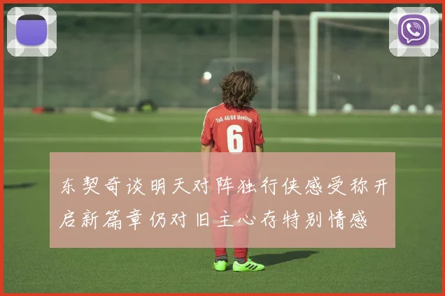 东契奇谈明天对阵独行侠感受称开启新篇章仍对旧主心存特别情感