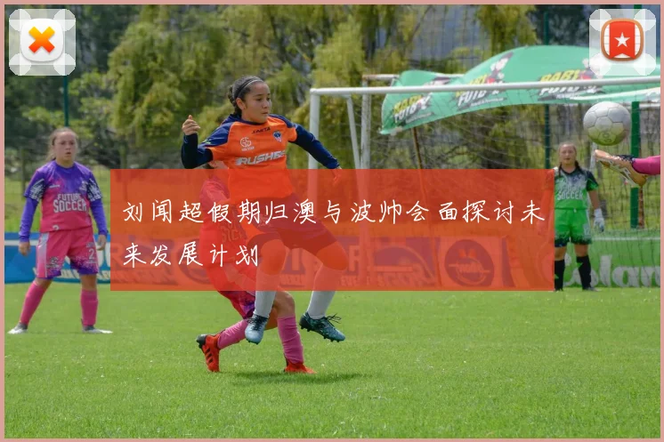 刘闻超假期归澳与波帅会面探讨未来发展计划