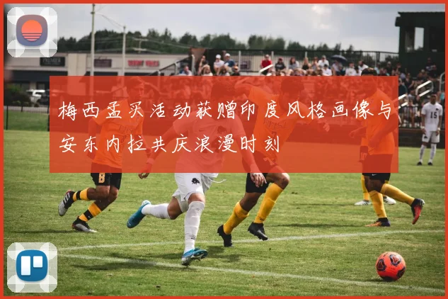 梅西孟买活动获赠印度风格画像与安东内拉共庆浪漫时刻