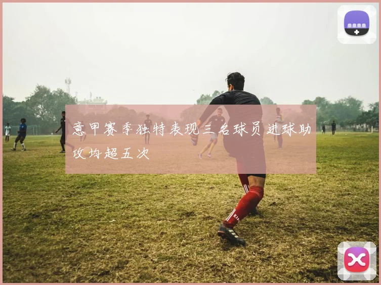 意甲赛季独特表现三名球员进球助攻均超五次