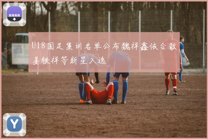 U18国足集训名单公布魏祥鑫依合散姜轶祥等新星入选