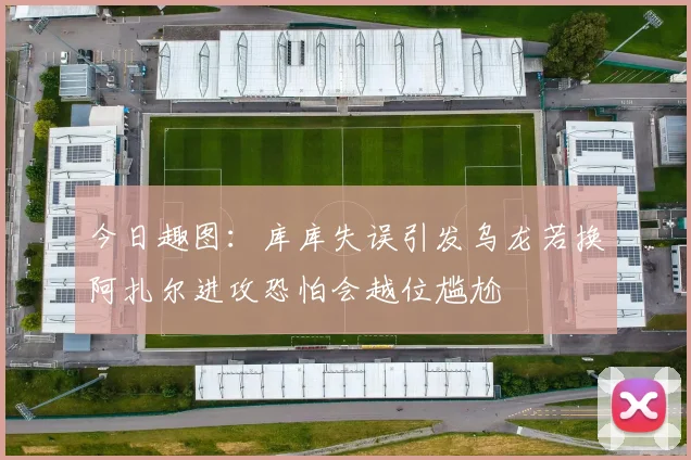 今日趣图：库库失误引发乌龙若换阿扎尔进攻恐怕会越位尴尬