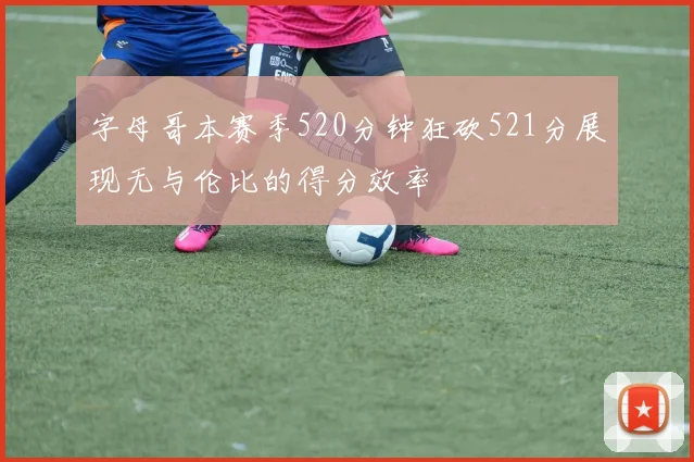 字母哥本赛季520分钟狂砍521分展现无与伦比的得分效率