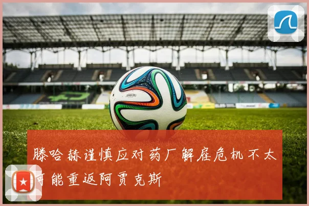滕哈赫谨慎应对药厂解雇危机不太可能重返阿贾克斯