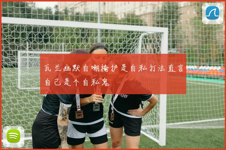 瓦兰幽默自嘲掩护是自私打法直言自己是个自私鬼