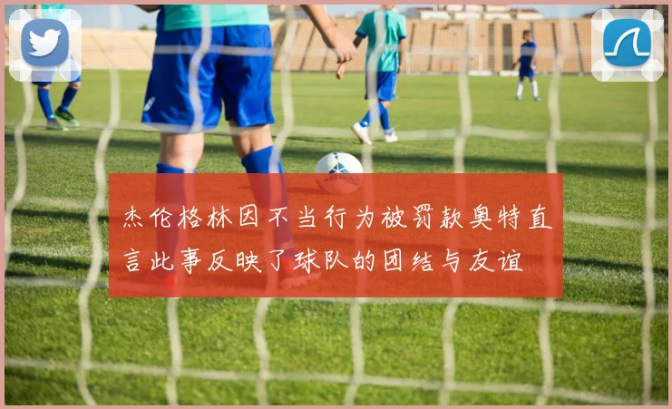 杰伦格林因不当行为被罚款奥特直言此事反映了球队的团结与友谊