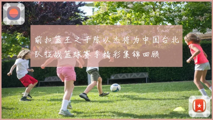 前扣篮王之子陈以杰将为中国台北队征战篮球赛季精彩集锦回顾