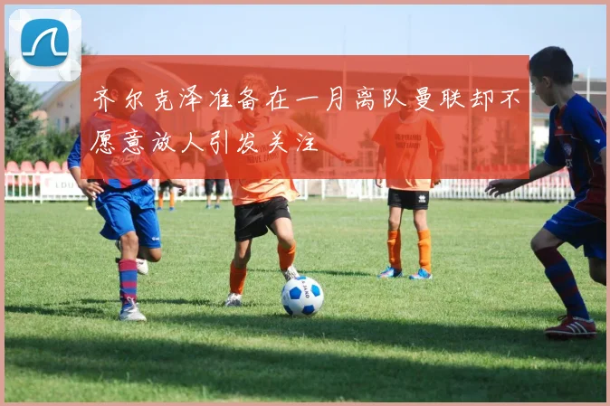 齐尔克泽准备在一月离队曼联却不愿意放人引发关注
