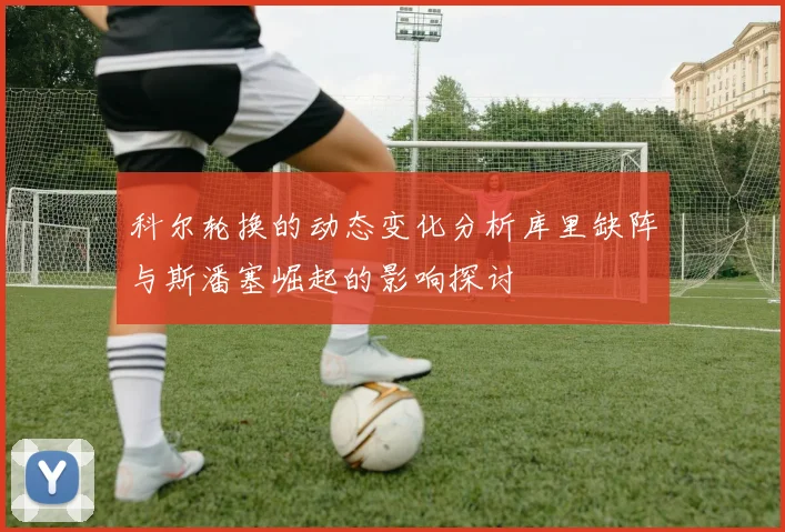 科尔轮换的动态变化分析库里缺阵与斯潘塞崛起的影响探讨