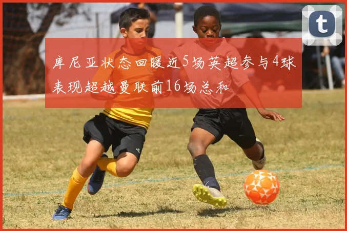 库尼亚状态回暖近5场英超参与4球表现超越曼联前16场总和