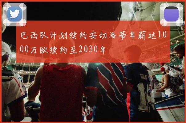 巴西队计划续约安切洛蒂年薪达1000万欧续约至2030年