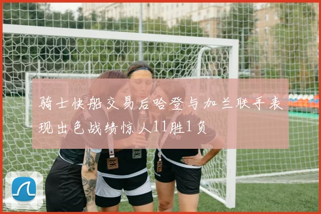 骑士快船交易后哈登与加兰联手表现出色战绩惊人11胜1负