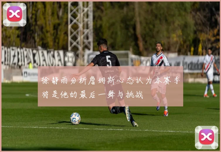 徐静雨分析詹姆斯心态认为本赛季将是他的最后一舞与挑战