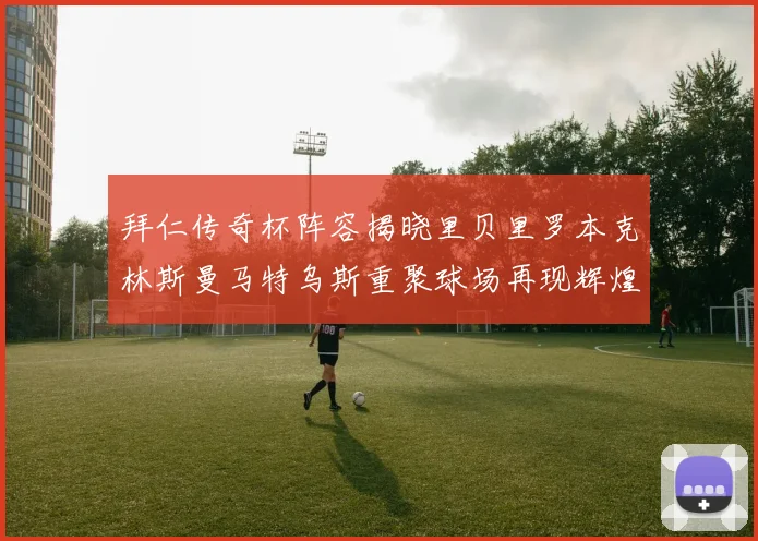 拜仁传奇杯阵容揭晓里贝里罗本克林斯曼马特乌斯重聚球场再现辉煌