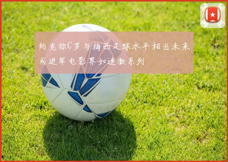 约克称C罗与梅西足球水平相当未来或进军电影界如速激系列