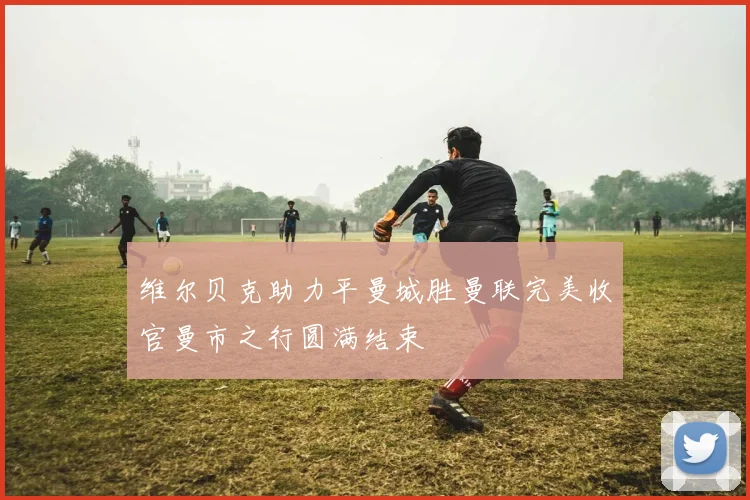 维尔贝克助力平曼城胜曼联完美收官曼市之行圆满结束