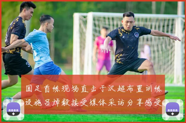 国足首练现场直击于汉超布置训练设施吕焯毅接受媒体采访分享感受
