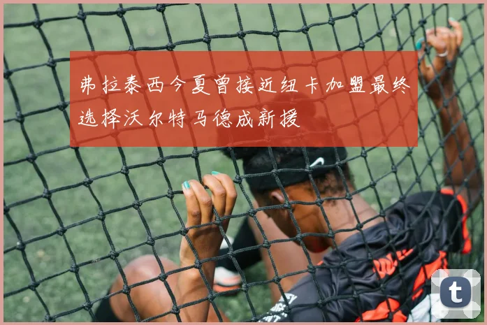 弗拉泰西今夏曾接近纽卡加盟最终选择沃尔特马德成新援