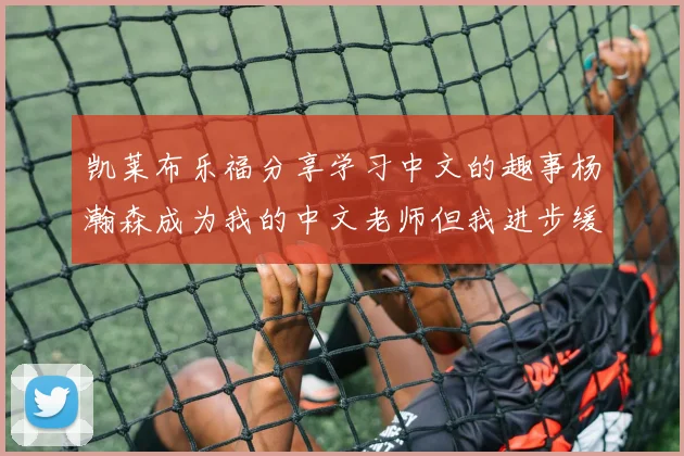 凯莱布乐福分享学习中文的趣事杨瀚森成为我的中文老师但我进步缓慢