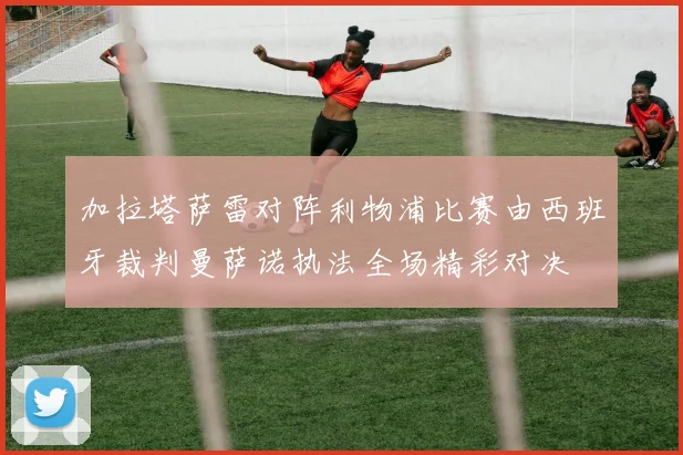 加拉塔萨雷对阵利物浦比赛由西班牙裁判曼萨诺执法全场精彩对决