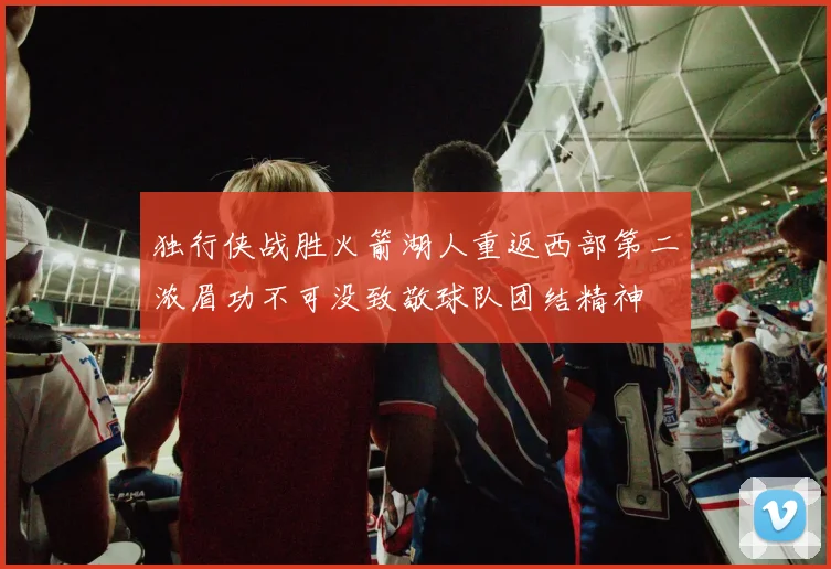 独行侠战胜火箭湖人重返西部第二浓眉功不可没致敬球队团结精神