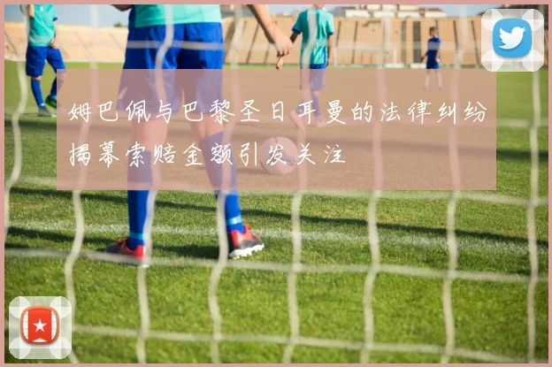姆巴佩与巴黎圣日耳曼的法律纠纷揭幕索赔金额引发关注