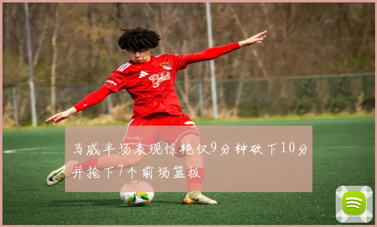马威半场表现惊艳仅9分钟砍下10分并抢下7个前场篮板