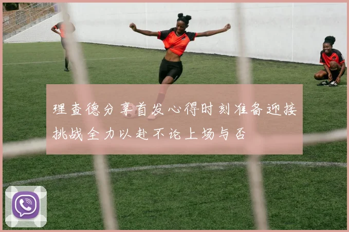 理查德分享首发心得时刻准备迎接挑战全力以赴不论上场与否
