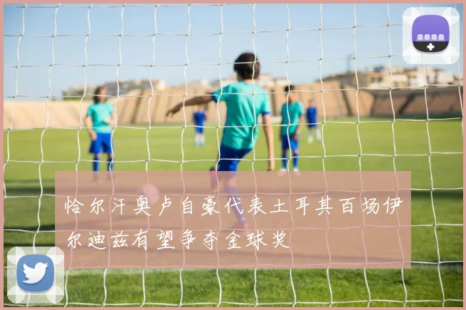 恰尔汗奥卢自豪代表土耳其百场伊尔迪兹有望争夺金球奖