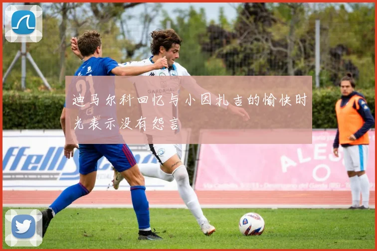 迪马尔科回忆与小因扎吉的愉快时光表示没有怨言