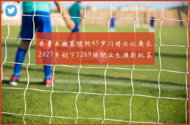弗鲁米嫩塞续约45岁门将法比奥至2027年创下1269场职业生涯新纪录
