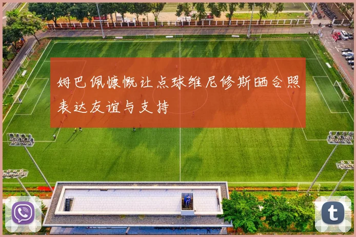 姆巴佩慷慨让点球维尼修斯晒合照表达友谊与支持