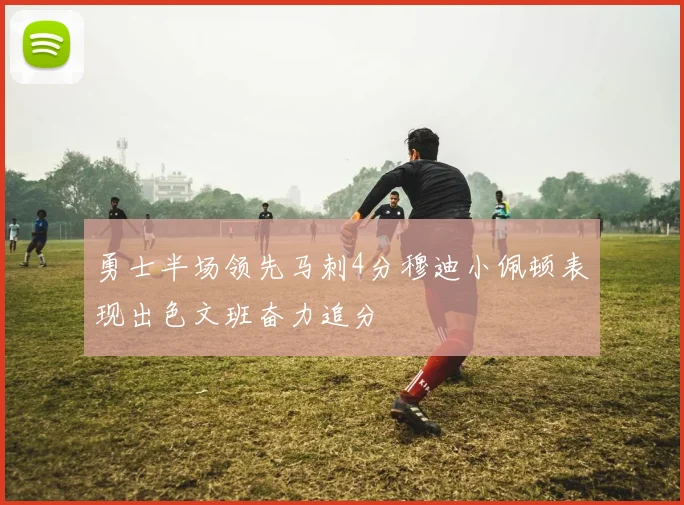 勇士半场领先马刺4分穆迪小佩顿表现出色文班奋力追分