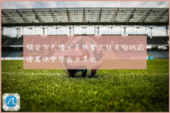 锡安与色情女星频繁交往老哈达威透露他梦想成为男优